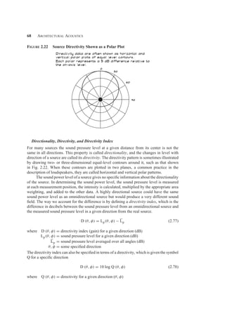 68 Architectural Acoustics
Figure 2.22 Source Directivity Shown as a Polar Plot
Directionality, Directivity, and Directivity Index
For many sources the sound pressure level at a given distance from its center is not the
same in all directions. This property is called directionality, and the changes in level with
direction of a source are called its directivity. The directivity pattern is sometimes illustrated
by drawing two- or three-dimensional equal-level contours around it, such as that shown
in Fig. 2.22. When these contours are plotted in two planes, a common practice in the
description of loudspeakers, they are called horizontal and vertical polar patterns.
The sound power level of a source gives no speciﬁc information about the directionality
of the source. In determining the sound power level, the sound pressure level is measured
at each measurement position, the intensity is calculated, multiplied by the appropriate area
weighting, and added to the other data. A highly directional source could have the same
sound power level as an omnidirectional source but would produce a very different sound
ﬁeld. The way we account for the difference is by deﬁning a directivity index, which is the
difference in decibels between the sound pressure level from an omnidirectional source and
the measured sound pressure level in a given direction from the real source.
D (θ, φ) = Lp(θ, φ) − Lp (2.77)
where D (θ, φ) = directivity index (gain) for a given direction (dB)
Lp(θ, φ) = sound pressure level for a given direction (dB)
Lp = sound pressure level averaged over all angles (dB)
θ, φ = some speciﬁed direction
The directivity index can also be speciﬁed in terms of a directivity, which is given the symbol
Q for a speciﬁc direction
D (θ, φ) = 10 log Q (θ, φ) (2.78)
where Q (θ, φ) = directivity for a given direction (θ, φ)
 