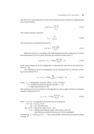 Fundamentals of Acoustics 69
The directivity can be expressed in terms of the intensity in a given direction compared with
the average intensity
Q (θ, φ) =
I (θ, φ)
IAve
(2.79)
The average intensity is given by
IAve =
W
4 π r2
(2.80)
and the intensity in a particular direction by
I (θ, φ) =
Q (θ, φ)W
4 π r2
(2.81)
When the directivity is included in the relationship between the sound power level and
the sound pressure level in a given direction, the result for a point source is
Lp(θ, φ) = Lw + 10 log
Q (θ, φ)
4 π r2
+ K (2.82)
In the audio industry the Q of a loudspeaker is understood to mean the on-axis directivity,
Q (0, 0) = Q0.
The sound power level of a loudspeaker can be calculated from its sensitivity and its
Q0 for any input power J
Lw = LS − 10 log
Q0
4 π r2
+ 10 log J − K (2.83)
where LS = loudspeaker sensitivity (dB at 1 m for 1 W input)
r = standard measurement distance (usually = 1 m)
J = input electrical power (W)
The sound pressure level emitted by the loudspeaker at a given angle can then be calculated
from the sound power level
Lp = Lw + 10 log
Q (θ, φ)
4 π r2
+ K (2.84)
where Q (θ, φ) = loudspeaker directivity for a given direction
Q (θ, φ) = Q0 Qrel (θ, φ)
Q0 = on - axis directivity
Qrel
(θ, φ) = directivity relative to on - axis
θ, φ = latitude and longitude angles with respect to the aim
point direction and the horizontal axis of the loudspeaker
Normally Q0  1 and Qrel
(θ, φ)  1. These relationships will be discussed in greater detail
in Chap. 18.
 