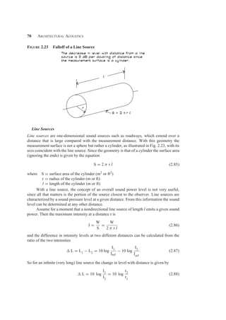 70 Architectural Acoustics
Figure 2.23 Falloff of a Line Source
Line Sources
Line sources are one-dimensional sound sources such as roadways, which extend over a
distance that is large compared with the measurement distance. With this geometry the
measurement surface is not a sphere but rather a cylinder, as illustrated in Fig. 2.23, with its
axis coincident with the line source. Since the geometry is that of a cylinder the surface area
(ignoring the ends) is given by the equation
S = 2 π r l (2.85)
where S = surface area of the cylinder (m2 or ft2)
r = radius of the cylinder (m or ft)
l = length of the cylinder (m or ft)
With a line source, the concept of an overall sound power level is not very useful,
since all that matters is the portion of the source closest to the observer. Line sources are
characterized by a sound pressure level at a given distance. From this information the sound
level can be determined at any other distance.
Assume for a moment that a nondirectional line source of length l emits a given sound
power. Then the maximum intensity at a distance r is
I =
W
S
=
W
2 π r l
(2.86)
and the difference in intensity levels at two different distances can be calculated from the
ratio of the two intensities
 L = L1 − L2 = 10 log
I1
Iref
− 10 log
I2
Iref
(2.87)
So for an inﬁnite (very long) line source the change in level with distance is given by
 L = 10 log
I1
I2
= 10 log
r2
r1
(2.88)
 