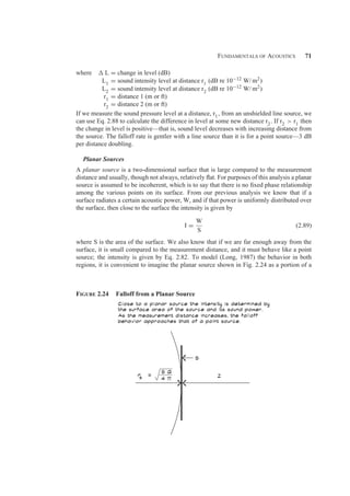 Fundamentals of Acoustics 71
where  L = change in level (dB)
L1 = sound intensity level at distance r1 (dB re 10−12 W/ m2)
L2 = sound intensity level at distance r2 (dB re 10−12 W/ m2)
r1 = distance 1 (m or ft)
r2 = distance 2 (m or ft)
If we measure the sound pressure level at a distance, r1, from an unshielded line source, we
can use Eq. 2.88 to calculate the difference in level at some new distance r2. If r2  r1 then
the change in level is positive—that is, sound level decreases with increasing distance from
the source. The falloff rate is gentler with a line source than it is for a point source—3 dB
per distance doubling.
Planar Sources
A planar source is a two-dimensional surface that is large compared to the measurement
distance and usually, though not always, relatively ﬂat. For purposes of this analysis a planar
source is assumed to be incoherent, which is to say that there is no ﬁxed phase relationship
among the various points on its surface. From our previous analysis we know that if a
surface radiates a certain acoustic power, W, and if that power is uniformly distributed over
the surface, then close to the surface the intensity is given by
I =
W
S
(2.89)
where S is the area of the surface. We also know that if we are far enough away from the
surface, it is small compared to the measurement distance, and it must behave like a point
source; the intensity is given by Eq. 2.82. To model (Long, 1987) the behavior in both
regions, it is convenient to imagine the planar source shown in Fig. 2.24 as a portion of a
Figure 2.24 Falloff from a Planar Source
 