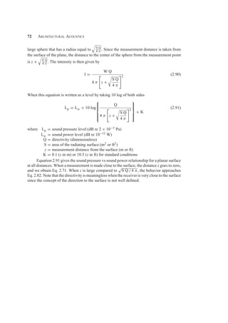 72 Architectural Acoustics
large sphere that has a radius equal to

S Q
4 π . Since the measurement distance is taken from
the surface of the plane, the distance to the center of the sphere from the measurement point
is z +

S Q
4 π . The intensity is then given by
I =
W Q
4 π

z +
S Q
4 π
2
(2.90)
When this equation is written as a level by taking 10 log of both sides
Lp = Lw + 10 log
⎧
⎪
⎪
⎨
⎪
⎪
⎩
Q
4 π

z +
S Q
4 π
2
⎫
⎪
⎪
⎬
⎪
⎪
⎭
+ K
(2.91)
where Lp = sound pressure level (dB re 2 × 10−5 Pa)
Lw = sound power level (dB re 10−12 W)
Q = directivity (dimensionless)
S = area of the radiating surface (m2 or ft2)
z = measurement distance from the surface (m or ft)
K = 0.1 (z in m) or 10.5 (z in ft) for standard conditions
Equation 2.91 gives the sound pressure vs sound power relationship for a planar surface
at all distances. When a measurement is made close to the surface, the distance z goes to zero,
and we obtain Eq. 2.71. When z is large compared to
√
S Q / 4 π, the behavior approaches
Eq. 2.82. Note that the directivity is meaningless when the receiver is very close to the surface
since the concept of the direction to the surface is not well deﬁned.
 