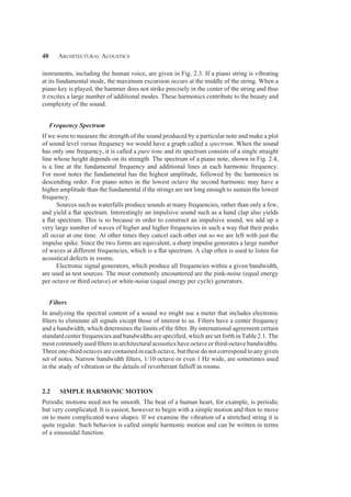 40 Architectural Acoustics
instruments, including the human voice, are given in Fig. 2.3. If a piano string is vibrating
at its fundamental mode, the maximum excursion occurs at the middle of the string. When a
piano key is played, the hammer does not strike precisely in the center of the string and thus
it excites a large number of additional modes. These harmonics contribute to the beauty and
complexity of the sound.
Frequency Spectrum
If we were to measure the strength of the sound produced by a particular note and make a plot
of sound level versus frequency we would have a graph called a spectrum. When the sound
has only one frequency, it is called a pure tone and its spectrum consists of a single straight
line whose height depends on its strength. The spectrum of a piano note, shown in Fig. 2.4,
is a line at the fundamental frequency and additional lines at each harmonic frequency.
For most notes the fundamental has the highest amplitude, followed by the harmonics in
descending order. For piano notes in the lowest octave the second harmonic may have a
higher amplitude than the fundamental if the strings are not long enough to sustain the lowest
frequency.
Sources such as waterfalls produce sounds at many frequencies, rather than only a few,
and yield a ﬂat spectrum. Interestingly an impulsive sound such as a hand clap also yields
a ﬂat spectrum. This is so because in order to construct an impulsive sound, we add up a
very large number of waves of higher and higher frequencies in such a way that their peaks
all occur at one time. At other times they cancel each other out so we are left with just the
impulse spike. Since the two forms are equivalent, a sharp impulse generates a large number
of waves at different frequencies, which is a ﬂat spectrum. A clap often is used to listen for
acoustical defects in rooms.
Electronic signal generators, which produce all frequencies within a given bandwidth,
are used as test sources. The most commonly encountered are the pink-noise (equal energy
per octave or third octave) or white-noise (equal energy per cycle) generators.
Filters
In analyzing the spectral content of a sound we might use a meter that includes electronic
ﬁlters to eliminate all signals except those of interest to us. Filters have a center frequency
and a bandwidth, which determines the limits of the ﬁlter. By international agreement certain
standard center frequencies and bandwidths are speciﬁed, which are set forth in Table 2.1. The
most commonly used ﬁlters in architectural acoustics have octave or third-octave bandwidths.
Three one-third octaves are contained in each octave, but these do not correspond to any given
set of notes. Narrow bandwidth ﬁlters, 1/10 octave or even 1 Hz wide, are sometimes used
in the study of vibration or the details of reverberant falloff in rooms.
2.2 SIMPLE HARMONIC MOTION
Periodic motions need not be smooth. The beat of a human heart, for example, is periodic
but very complicated. It is easiest, however to begin with a simple motion and then to move
on to more complicated wave shapes. If we examine the vibration of a stretched string it is
quite regular. Such behavior is called simple harmonic motion and can be written in terms
of a sinusoidal function.
 