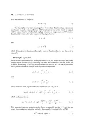 44 Architectural Acoustics
presence or absence of the j term.
r = x + j y (2.10)
The factor j has very interesting properties. To construct the element j y, we measure
a distance y along the x axis and rotate it 90◦ counterclockwise so that it ends up aligned
with the y axis. Thus the act of multiplying by j, in this space, is equivalent to a 90◦ rotation.
Since two 90◦ rotations leave the negative of the original vector
j2
= −1 (2.11)
and
j = ±
√
−1 (2.12)
which deﬁnes j as the fundamental complex number. Traditionally, we use the positive
value of j.
The Complex Exponential
The system of complex numbers, although nonintuitive at ﬁrst, yields enormous beneﬁts by
simplifying the mathematics of oscillating functions. The exponential function, where the
exponent is imaginary, is the critical component of this process. We can link the sinusoidal
and exponential functions through their Taylor series expansions
sin θ = θ −
θ3
3 !
+
θ5
5 !
+ · · · (2.13)
and
cos θ = 1 −
θ2
2 !
+
θ4
4 !
+ · · · (2.14)
and examine the series expansion for the combination cos θ + j sin θ
cos θ + j sin θ = 1 + j θ −
θ2
2 !
− j
θ3
3 !
+
θ4
4 !
+ · · · (2.15)
which can be rewritten as
cos θ + j sin θ = 1 + j θ +
( j θ)2
2 !
+
( j θ)3
3 !
+
( j θ)4
4 !
+ · · · (2.16)
This sequence is also the series expansion for the exponential function e j θ , and thus we
obtain the remarkable relationship originally discovered by Leonhard Euler in 1748
e j θ
= cos θ + j sin θ (2.17)
 