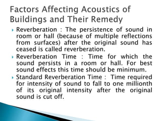  Reverberation : The persistence of sound in
room or hall (because of multiple reflections
from surfaces) after the original sound has
ceased is called reverberation.
 Reverberation Time : Time for which the
sound persists in a room or hall. For best
sound effects this time should be minimum.
 Standard Reverberation Time : Time required
for intensity of sound to fall to one millionth
of its original intensity after the original
sound is cut off.
 