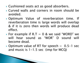  Cushioned seats act as good absorbers.
 Curved walls and corners in room should be
avoided.
 Optimum Value of reverberation time. If
reverberation time is large words will overlap
& if it is zero then words will produce dead
effect.
 For example if R.T = 0 & we said “WORD” we
will hear sound as “WOR” D sound will
become dead.
 Optimum value of RT for speech = 0.5-1 sec
and music is 1-1.5 sec (imp for MCQ)
 