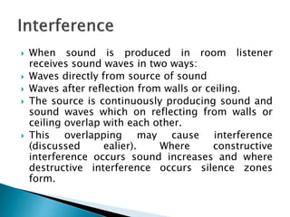  When sound is produced in room listener
receives sound waves in two ways:
 Waves directly from source of sound
 Waves after reflection from walls or ceiling.
 The source is continuously producing sound and
sound waves which on reflecting from walls or
ceiling overlap with each other.
 This overlapping may cause interference
(discussed ealier). Where constructive
interference occurs sound increases and where
destructive interference occurs silence zones
form.
 