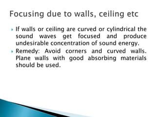  If walls or ceiling are curved or cylindrical the
sound waves get focused and produce
undesirable concentration of sound energy.
 Remedy: Avoid corners and curved walls.
Plane walls with good absorbing materials
should be used.
 