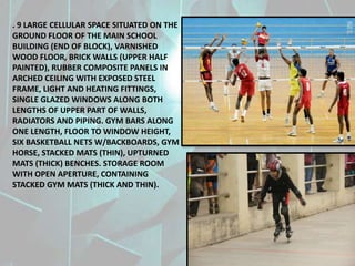 . 9 LARGE CELLULAR SPACE SITUATED ON THE
GROUND FLOOR OF THE MAIN SCHOOL
BUILDING (END OF BLOCK), VARNISHED
WOOD FLOOR, BRICK WALLS (UPPER HALF
PAINTED), RUBBER COMPOSITE PANELS IN
ARCHED CEILING WITH EXPOSED STEEL
FRAME, LIGHT AND HEATING FITTINGS,
SINGLE GLAZED WINDOWS ALONG BOTH
LENGTHS OF UPPER PART OF WALLS,
RADIATORS AND PIPING. GYM BARS ALONG
ONE LENGTH, FLOOR TO WINDOW HEIGHT,
SIX BASKETBALL NETS W/BACKBOARDS, GYM
HORSE, STACKED MATS (THIN), UPTURNED
MATS (THICK) BENCHES. STORAGE ROOM
WITH OPEN APERTURE, CONTAINING
STACKED GYM MATS (THICK AND THIN).
 