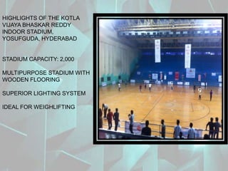 HIGHLIGHTS OF THE KOTLA
VIJAYA BHASKAR REDDY
INDOOR STADIUM,
YOSUFGUDA, HYDERABAD
STADIUM CAPACITY: 2,000
MULTIPURPOSE STADIUM WITH
WOODEN FLOORING
SUPERIOR LIGHTING SYSTEM
IDEAL FOR WEIGHLIFTING
 
