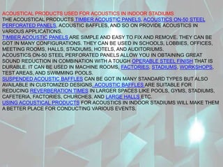 ACOUSTICAL PRODUCTS USED FOR ACOUSTICS IN INDOOR STADIUMS
THE ACOUSTICAL PRODUCTS TIMBER ACOUSTIC PANELS, ACOUSTICS ON-50 STEEL
PERFORATED PANELS, ACOUSTIC BAFFLES, AND SO ON PROVIDE ACOUSTICS IN
VARIOUS APPLICATIONS.
TIMBER ACOUSTIC PANELS ARE SIMPLE AND EASY TO FIX AND REMOVE. THEY CAN BE
GOT IN MANY CONFIGURATIONS. THEY CAN BE USED IN SCHOOLS, LOBBIES, OFFICES,
MEETING ROOMS, HALLS, STADIUMS, HOTELS, AND AUDITORIUMS.
ACOUSTICS ON-50 STEEL PERFORATED PANELS ALLOW YOU IN OBTAINING GREAT
SOUND REDUCTION IN COMBINATION WITH A TOUGH OPERABLE STEEL FINISH THAT IS
DURABLE. IT CAN BE USED IN MACHINE ROOMS, FACTORIES, STADIUMS, WORKSHOPS,
TEST AREAS, AND SWIMMING POOLS.
SUSPENDED ACOUSTIC BAFFLES CAN BE GOT IN MANY STANDARD TYPES BUT ALSO
AVAILABLE IN CUSTOMIZED DESIGNS. ACOUSTIC BAFFLES ARE SUITABLE FOR
REDUCING REVERBERATION TIMES IN LARGER SPACES LIKE POOLS, GYMS, STADIUMS,
CAFETERIA, FACTORIES, CHURCHES, AND LARGE HALLS ETC.
USING ACOUSTICAL PRODUCTS FOR ACOUSTICS IN INDOOR STADIUMS WILL MAKE THEM
A BETTER PLACE FOR CONDUCTING VARIOUS EVENTS.
 