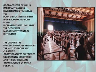 GOOD ACOUSTIC DESIGN IS
IMPORTANT AS LONG
REVERBERATION TIMES LEAD
TO:
POOR SPEECH INTELLIGIBILITY
HIGH BACKGROUND NOISE
LEVELS
INCREASED STRESS LEVELS FOR
THE OCCUPANTS
MANAGEMENT/CONTROL
DIFFICULTIES
THE GREATER THE
BACKGROUND NOISE THE MORE
THE NEED TO SHOUT AND
CURRENTLY
SPORTS TEACHERS EXPERIENCE
SIGNIFICANTLY MORE VOICE
AND THROAT PROBLEMS
THAN TEACHERS OF OTHER
SUBJECTS.
 