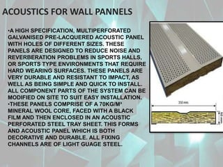 •A HIGH SPECIFICATION, MULTIPERFORATED
GALVANISED PRE-LACQUERED ACOUSTIC PANEL
WITH HOLES OF DIFFERENT SIZES. THESE
PANELS ARE DESIGNED TO REDUCE NOISE AND
REVERBERATION PROBLEMS IN SPORTS HALLS,
OR SPORTS TYPE ENVIRONMENTS THAT REQUIRE
HARD WEARING SURFACES. THESE PANELS ARE
VERY DURABLE AND RESISTANT TO IMPACT, AS
WELL AS BEING SIMPLE AND QUICK TO INSTALL.
ALL COMPONENT PARTS OF THE SYSTEM CAN BE
MODIFIED ON SITE TO SUIT EASY INSTALLATION.
•THESE PANELS COMPRISE OF A 70KG/M³
MINERAL WOOL CORE, FACED WITH A BLACK
FILM AND THEN ENCLOSED IN AN ACOUSTIC
PERFORATED STEEL TRAY SHEET. THIS FORMS
AND ACOUSTIC PANEL WHICH IS BOTH
DECORATIVE AND DURABLE. ALL FIXING
CHANNELS ARE OF LIGHT GUAGE STEEL.
ACOUSTICS FOR WALL PANNELS
 