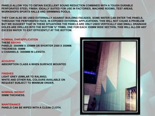 PANELS ALLOW YOU TO OBTAIN EXCELLENT SOUND REDUCTION COMBINED WITH A TOUGH DURABLE
PERFORATED STEEL FINISH. IDEALLY SUITED FOR USE IN FACTORIES, MACHINE ROOMS, TEST AREAS,
WORKSHOPS SPORTS HALLS AND SWIMMING POOLS.
THEY CAN ALSO BE USED EXTERNALLY AGAINST BUILDING FACADES. SOME WATER CAN ENTER THE PANELS,
THROUGH THE PERFORATED FACE, IN EXPOSED EXTERNAL APPLICATIONS. THIS WILL NOT CAUSE A PROBLEM
BUT WE SUGGEST THAT IN THESE SITUATIONS THE PANELS ARE ONLY USED VERTICALLY AND SMALL DRAINAGE
HOLES ARE DRILLED INTO THE BOTTOM 'U' TRIMS, ONE FOR EACH 350MM WIDE SECTION. THIS WILL ALLOW ANY
EXCESS WATER TO EXIT EFFICIENTLY AT THE BOTTOM.
NOMINAL DIMEAPPLICATION
THESE NSIONS
PANELS: 3000MM X 350MM OR SHORTER 2500 X 350MM.
THICKNESS: 50MM
U CHANNELS: 3000MM IN LENGTH.
ACOUSTIC
ABSORPTION CLASS A WHEN SURFACE MOUNTED
FINISHES
LIGHT GREY (SIMILAR TO RAL9002).
WHITE AND OTHER RAL COLOURS AVAILABLE ON
REQUEST SUBJECT TO MINIMUM ORDER.
NOMINAL WEIGHT
50MM THICKNESS.
MAINTENANCE
PANELS CAN BE WIPED WITH A CLEAN CLOTH.
 