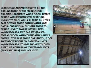 LARGE CELLULAR SPACE SITUATED ON THE
GROUND FLOOR OF THE MAIN SCHOOL
BUILDING, LACQUERED WOOD FLOOR, TIMBER
CEILING WITH EXPOSED STEEL BEAMS (7),
UNPAINTED BRICK WALLS, GLAZING ON UPPER
PART OF WALL ALONG BOTH LENGTHS. GYM
BARS ALONG ONE-HALF LENGTH, FLOOR TO
CEILING HEIGHT, TWO BASKETBALL NETS
W/BACKBOARDS, TWO BAR SETS (RAISED).
STORAGE ROOM WITH CORRUGATED SHUTTER
CLOSED.. GYM BARS ALONG ONE LENGTH, FLOOR
TO WINDOW HEIGHT, SIX BASKETBALL NETS
W/BACKBOARDS STORAGE ROOM WITH OPEN
APERTURE, CONTAINING STACKED GYM MATS
(THICK AND THIN), GYM HORSE ETC
 