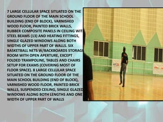 7 LARGE CELLULAR SPACE SITUATED ON THE
GROUND FLOOR OF THE MAIN SCHOOL
BUILDING (END OF BLOCK), VARNISHED
WOOD FLOOR, PAINTED BRICK WALLS,
RUBBER COMPOSITE PANELS IN CEILING WITH
STEEL BEAMS (13) AND HEATING FITTINGS,
SINGLE GLAZED WINDOWS ALONG BOTH
WIDTHS OF UPPER PART OF WALLS. SIX
BASKETBALL NETS W/BACKBOARDS STORAGE
ROOM WITH OPEN APERTURE, EXCEPT
FOLDED TRAMPOLINE, TABLES AND CHAIRS
SETUP FOR EXAMS (COVERING MOST OF
FLOOR SPACE). 8 LARGE CELLULAR SPACE
SITUATED ON THE GROUND FLOOR OF THE
MAIN SCHOOL BUILDING (END OF BLOCK),
VARNISHED WOOD FLOOR, PAINTED BRICK
WALLS, SUSPENDED CEILING, SINGLE GLAZED
WINDOWS ALONG BOTH LENGTHS AND ONE
WIDTH OF UPPER PART OF WALLS
 