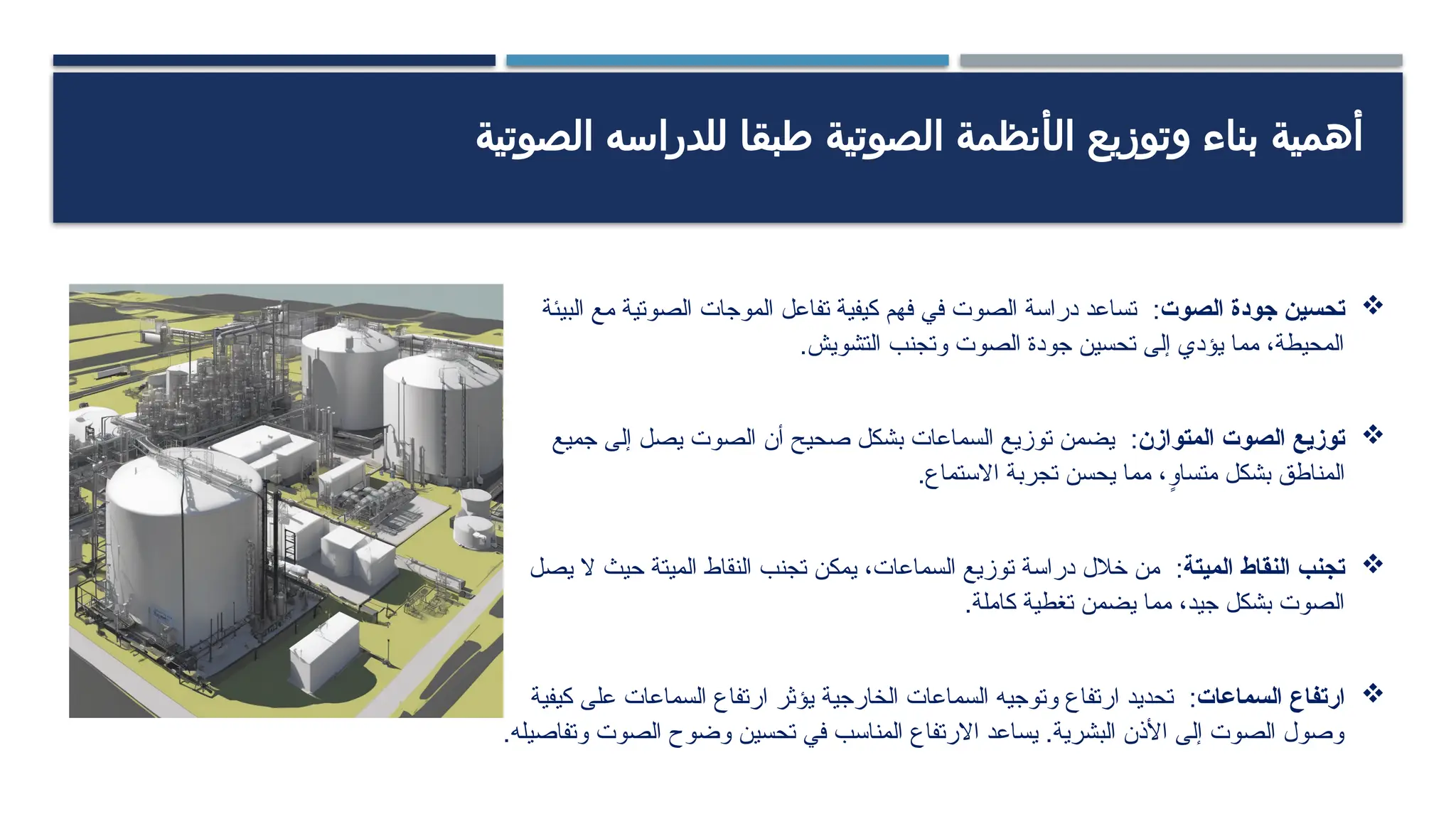 ‫وتوزيع‬ ‫بناء‬ ‫أهمية‬
‫ال‬
‫أنظمة‬
‫ال‬
‫صوتية‬
‫الصوتية‬ ‫للدراسه‬ ‫طبقا‬

‫الصوت‬ ‫جودة‬ ‫تحسين‬
:
‫البيئة‬ ‫مع‬ ‫الصوتية‬ ‫الموجات‬ ‫تفاعل‬ ‫كيفية‬ ‫فهم‬ ‫في‬ ‫الصوت‬ ‫دراسة‬ ‫تساعد‬
.‫التشويش‬ ‫وتجنب‬ ‫الصوت‬ ‫جودة‬ ‫تحسين‬ ‫إلى‬ ‫يؤدي‬ ‫مما‬ ،‫المحيطة‬

‫المتوازن‬ ‫الصوت‬ ‫توزيع‬
:
‫جميع‬ ‫إلى‬ ‫يصل‬ ‫الصوت‬ ‫أن‬ ‫صحيح‬ ‫بشكل‬ ‫السماعات‬ ‫توزيع‬ ‫يضمن‬
.‫االستماع‬ ‫تجربة‬ ‫يحسن‬ ‫مما‬ ،ٍ
‫متساو‬ ‫بشكل‬ ‫المناطق‬

‫الميتة‬ ‫النقاط‬ ‫تجنب‬
:
‫يصل‬ ‫ال‬ ‫حيث‬ ‫الميتة‬ ‫النقاط‬ ‫تجنب‬ ‫يمكن‬ ،‫السماعات‬ ‫توزيع‬ ‫دراسة‬ ‫خالل‬ ‫من‬
.‫كاملة‬ ‫تغطية‬ ‫يضمن‬ ‫مما‬ ،‫جيد‬ ‫بشكل‬ ‫الصوت‬

‫السماعات‬ ‫ارتفاع‬
:
‫الخارجية‬ ‫السماعات‬ ‫وتوجيه‬ ‫ارتفاع‬ ‫تحديد‬
‫كيفية‬ ‫على‬ ‫السماعات‬ ‫ارتفاع‬ ‫يؤثر‬
.‫وتفاصيله‬ ‫الصوت‬ ‫وضوح‬ ‫تحسين‬ ‫في‬ ‫المناسب‬ ‫االرتفاع‬ ‫يساعد‬ .‫البشرية‬ ‫األذن‬ ‫إلى‬ ‫الصوت‬ ‫وصول‬
 