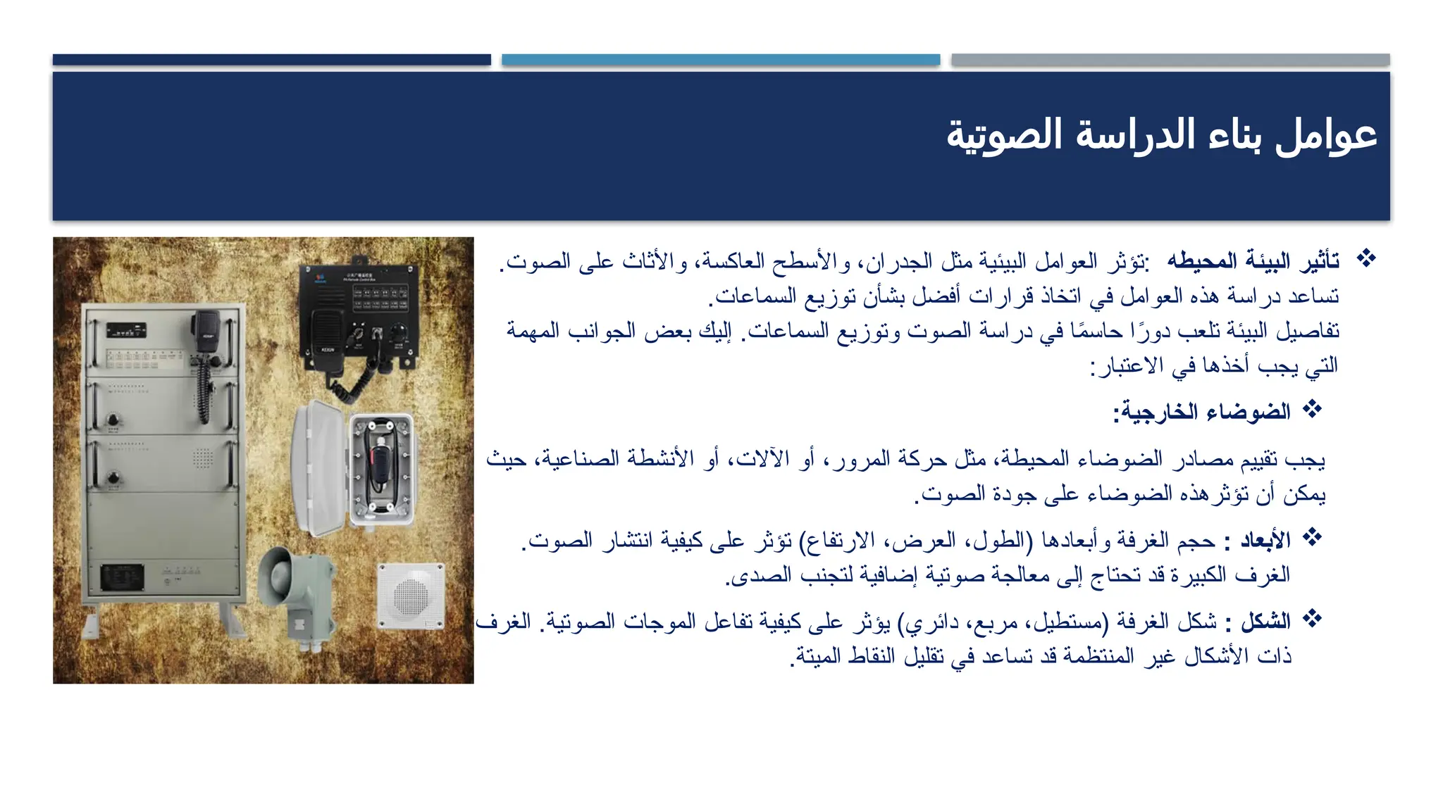 ‫الصوتية‬ ‫الدراسة‬ ‫بناء‬ ‫عوامل‬

‫البيئة‬ ‫تأثير‬
‫المحيطه‬
.‫الصوت‬ ‫على‬ ‫واألثاث‬ ،‫العاكسة‬ ‫واألسطح‬ ،‫الجدران‬ ‫مثل‬ ‫البيئية‬ ‫العوامل‬ ‫تؤثر‬:
.‫السماعات‬ ‫توزيع‬ ‫بشأن‬ ‫أفضل‬ ‫قرارات‬ ‫اتخاذ‬ ‫في‬ ‫العوامل‬ ‫هذه‬ ‫دراسة‬ ‫تساعد‬
‫المهمة‬ ‫الجوانب‬ ‫بعض‬ ‫إليك‬ .‫السماعات‬ ‫وتوزيع‬ ‫الصوت‬ ‫دراسة‬ ‫في‬ ‫ا‬ً
‫م‬‫حاس‬ ‫ا‬ً
‫دور‬ ‫تلعب‬ ‫البيئة‬ ‫تفاصيل‬
:‫االعتبار‬ ‫في‬ ‫أخذها‬ ‫يجب‬ ‫التي‬

:‫الخارجية‬ ‫الضوضاء‬
‫حيث‬ ،‫الصناعية‬ ‫األنشطة‬ ‫أو‬ ،‫اآلالت‬ ‫أو‬ ،‫المرور‬ ‫حركة‬ ‫مثل‬ ،‫المحيطة‬ ‫الضوضاء‬ ‫مصادر‬ ‫تقييم‬ ‫يجب‬
.‫الصوت‬ ‫جودة‬ ‫على‬ ‫الضوضاء‬ ‫تؤثرهذه‬ ‫أن‬ ‫يمكن‬

: ‫األبعاد‬
.‫الصوت‬ ‫انتشار‬ ‫كيفية‬ ‫على‬ ‫تؤثر‬ )‫االرتفاع‬ ،‫العرض‬ ،‫(الطول‬ ‫وأبعادها‬ ‫الغرفة‬ ‫حجم‬
.‫الصدى‬ ‫لتجنب‬ ‫إضافية‬ ‫صوتية‬ ‫معالجة‬ ‫إلى‬ ‫تحتاج‬ ‫قد‬ ‫الكبيرة‬ ‫الغرف‬

: ‫الشكل‬
‫الغرف‬ .‫الصوتية‬ ‫الموجات‬ ‫تفاعل‬ ‫كيفية‬ ‫على‬ ‫يؤثر‬ )‫دائري‬ ،‫مربع‬ ،‫(مستطيل‬ ‫الغرفة‬ ‫شكل‬
.‫الميتة‬ ‫النقاط‬ ‫تقليل‬ ‫في‬ ‫تساعد‬ ‫قد‬ ‫المنتظمة‬ ‫غير‬ ‫األشكال‬ ‫ذات‬
 