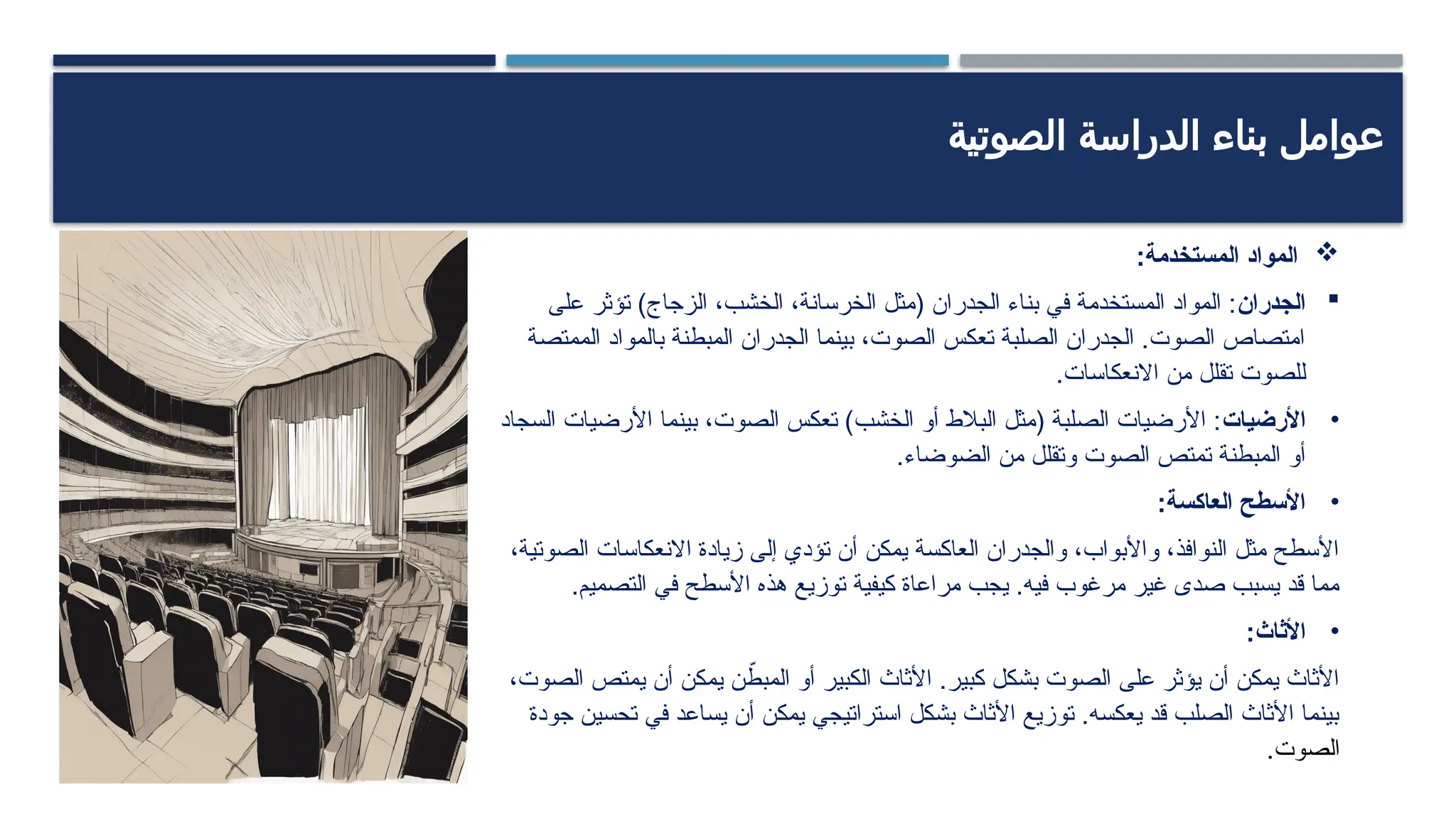 ‫الصوتية‬ ‫الدراسة‬ ‫بناء‬ ‫عوامل‬

‫المستخدمة‬ ‫المواد‬
:

‫الجدران‬
‫على‬ ‫تؤثر‬ )‫الزجاج‬ ،‫الخشب‬ ،‫الخرسانة‬ ‫(مثل‬ ‫الجدران‬ ‫بناء‬ ‫في‬ ‫المستخدمة‬ ‫المواد‬ :
‫الممتصة‬ ‫بالمواد‬ ‫المبطنة‬ ‫الجدران‬ ‫بينما‬ ،‫الصوت‬ ‫تعكس‬ ‫الصلبة‬ ‫الجدران‬ .‫الصوت‬ ‫امتصاص‬
.‫االنعكاسات‬ ‫من‬ ‫تقلل‬ ‫للصوت‬
•
‫األرضيات‬
‫السجاد‬ ‫األرضيات‬ ‫بينما‬ ،‫الصوت‬ ‫تعكس‬ )‫الخشب‬ ‫أو‬ ‫البالط‬ ‫(مثل‬ ‫الصلبة‬ ‫األرضيات‬ :
.‫الضوضاء‬ ‫من‬ ‫وتقلل‬ ‫الصوت‬ ‫تمتص‬ ‫المبطنة‬ ‫أو‬
•
:‫العاكسة‬ ‫األسطح‬
،‫الصوتية‬ ‫االنعكاسات‬ ‫زيادة‬ ‫إلى‬ ‫تؤدي‬ ‫أن‬ ‫يمكن‬ ‫العاكسة‬ ‫والجدران‬ ،‫واألبواب‬ ،‫النوافذ‬ ‫مثل‬ ‫األسطح‬
.‫التصميم‬ ‫في‬ ‫األسطح‬ ‫هذه‬ ‫توزيع‬ ‫كيفية‬ ‫مراعاة‬ ‫يجب‬ .‫فيه‬ ‫مرغوب‬ ‫غير‬ ‫صدى‬ ‫يسبب‬ ‫قد‬ ‫مما‬
•
:‫األثاث‬
،‫الصوت‬ ‫يمتص‬ ‫أن‬ ‫يمكن‬ ‫ن‬ ّ
‫المبط‬ ‫أو‬ ‫الكبير‬ ‫األثاث‬ .‫كبير‬ ‫بشكل‬ ‫الصوت‬ ‫على‬ ‫يؤثر‬ ‫أن‬ ‫يمكن‬ ‫األثاث‬
‫جودة‬ ‫تحسين‬ ‫في‬ ‫يساعد‬ ‫أن‬ ‫يمكن‬ ‫استراتيجي‬ ‫بشكل‬ ‫األثاث‬ ‫توزيع‬ .‫يعكسه‬ ‫قد‬ ‫الصلب‬ ‫األثاث‬ ‫بينما‬
.‫الصوت‬
 