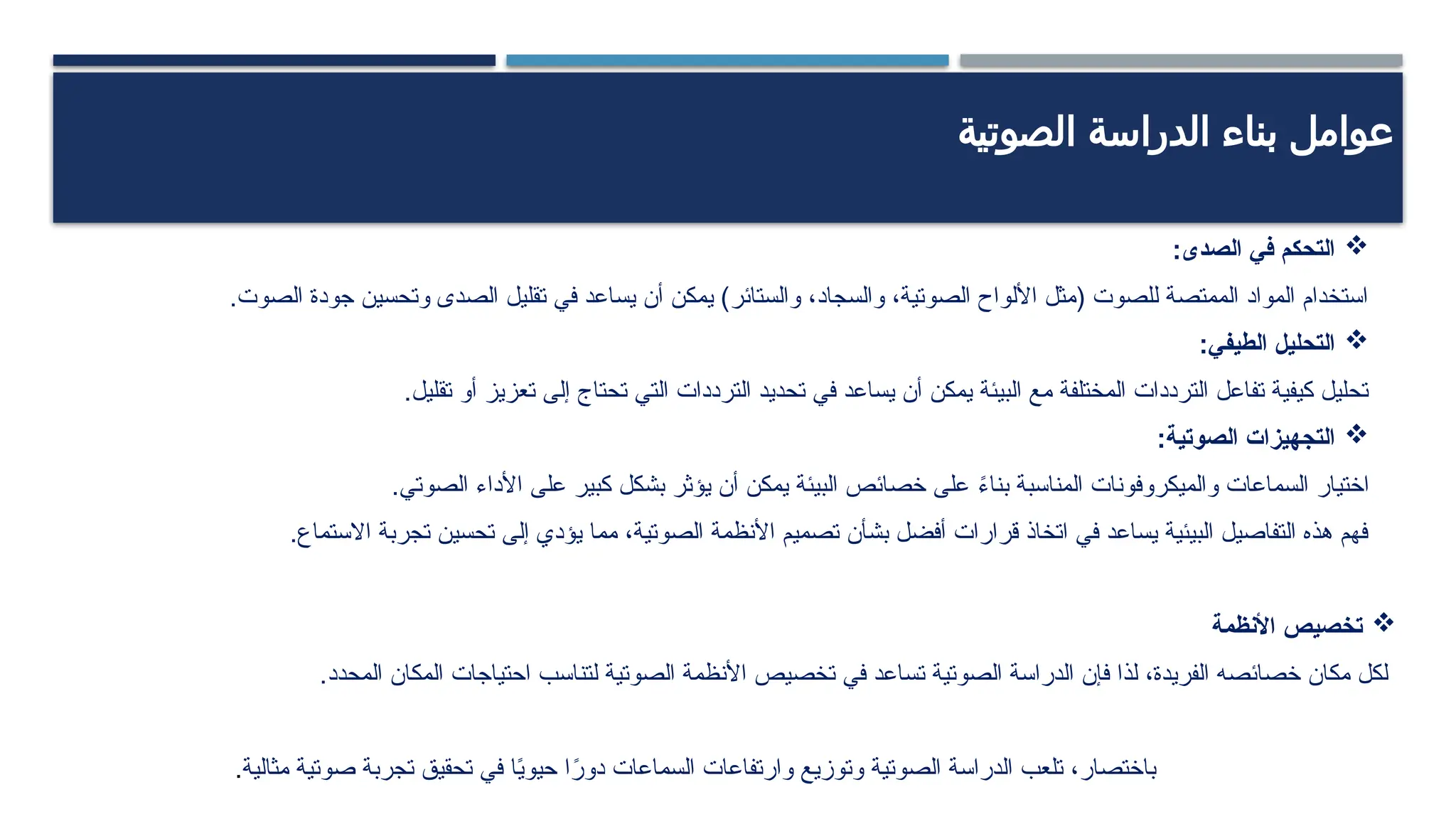 ‫الصوتية‬ ‫الدراسة‬ ‫بناء‬ ‫عوامل‬

‫الصدى‬ ‫في‬ ‫التحكم‬
:
.‫الصوت‬ ‫جودة‬ ‫وتحسين‬ ‫الصدى‬ ‫تقليل‬ ‫في‬ ‫يساعد‬ ‫أن‬ ‫يمكن‬ )‫والستائر‬ ،‫والسجاد‬ ،‫الصوتية‬ ‫األلواح‬ ‫(مثل‬ ‫للصوت‬ ‫الممتصة‬ ‫المواد‬ ‫استخدام‬

:‫الطيفي‬ ‫التحليل‬
.‫تقليل‬ ‫أو‬ ‫تعزيز‬ ‫إلى‬ ‫تحتاج‬ ‫التي‬ ‫الترددات‬ ‫تحديد‬ ‫في‬ ‫يساعد‬ ‫أن‬ ‫يمكن‬ ‫البيئة‬ ‫مع‬ ‫المختلفة‬ ‫الترددات‬ ‫تفاعل‬ ‫كيفية‬ ‫تحليل‬

:‫الصوتية‬ ‫التجهيزات‬
.‫الصوتي‬ ‫األداء‬ ‫على‬ ‫كبير‬ ‫بشكل‬ ‫يؤثر‬ ‫أن‬ ‫يمكن‬ ‫البيئة‬ ‫خصائص‬ ‫على‬ ً
‫ء‬‫بنا‬ ‫المناسبة‬ ‫والميكروفونات‬ ‫السماعات‬ ‫اختيار‬
.‫االستماع‬ ‫تجربة‬ ‫تحسين‬ ‫إلى‬ ‫يؤدي‬ ‫مما‬ ،‫الصوتية‬ ‫األنظمة‬ ‫تصميم‬ ‫بشأن‬ ‫أفضل‬ ‫قرارات‬ ‫اتخاذ‬ ‫في‬ ‫يساعد‬ ‫البيئية‬ ‫التفاصيل‬ ‫هذه‬ ‫فهم‬

‫األنظمة‬ ‫تخصيص‬
.‫المحدد‬ ‫المكان‬ ‫احتياجات‬ ‫لتناسب‬ ‫الصوتية‬ ‫األنظمة‬ ‫تخصيص‬ ‫في‬ ‫تساعد‬ ‫الصوتية‬ ‫الدراسة‬ ‫فإن‬ ‫لذا‬ ،‫الفريدة‬ ‫خصائصه‬ ‫مكان‬ ‫لكل‬
‫مثالية‬ ‫صوتية‬ ‫تجربة‬ ‫تحقيق‬ ‫في‬ ‫ا‬ً
‫ي‬‫حيو‬ ‫ا‬ً
‫دور‬ ‫السماعات‬ ‫وارتفاعات‬ ‫وتوزيع‬ ‫الصوتية‬ ‫الدراسة‬ ‫تلعب‬ ،‫باختصار‬
.
 