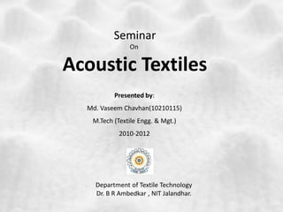 Seminar
On
Acoustic Textiles
Presented by:
Md. Vaseem Chavhan(10210115)
M.Tech (Textile Engg. & Mgt.)
2010-2012
Department of Textile Technology
Dr. B R Ambedkar , NIT Jalandhar.
 