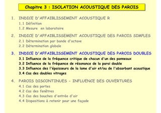 Chapitre 3 : ISOLATION ACOUSTIQUE DES PAROIS
Chapitre 3 : ISOLATION ACOUSTIQUE DES PAROIS
1. INDICE D'AFFAIBLISSEMENT ACOUSTIQUE R
2. INDICE D'AFFAIBLISSEMENT ACOUSTIQUE DES PAROIS SIMPLES
3. INDICE D'AFFAIBLISSEMENT ACOUSTIQUE DES PAROIS DOUBLES
1.1 Définition
1.2 Mesure en laboratoire
2.1 Détermination par bande d'octave
2.2 Détermination globale
3.1 Influence de la fréquence critique de chacun d'un des panneaux
3.2 Influence de la fréquence de résonance de la paroi double
3.3 Influence des l'épaisseurs de la lame d'air et/ou de l'absorbant acoustique
3.4 Cas des doubles vitrages
4. PAROIS DISCONTINUES - INFLUENCE DES OUVERTURES
4.1 Cas des portes
4.2 Cas des fenêtres
4.3 Cas des bouches d'entrée d'air
4.4 Dispositions à retenir pour une façade
 