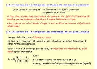 3.1 Influence de la fréquence critique de chacun des panneaux
Deux panneaux identiques ⇒
⇒
⇒
⇒ fréquences critiques identiques
⇒
⇒
⇒
⇒ grande chute de R.
Il faut donc utiliser deux matériaux de masse et de rigidité différentes de
manière que les panneaux n'aient pas la même fréquence critique.
Ainsi, dans le cas d'un double vitrage, il faut utiliser des verres d'épaisseurs
différentes.
3.2 Influence de la fréquence de résonance de la paroi double
Une paroi double a une fréquence propre.
Si l'un des panneaux est soumis à une vibration de même fréquence, la
paroi rentre en résonance.
Dans le cas d'un couplage par de l'air, la fréquence de résonance fr de la
paroi a pour expression :
)
m
1
m
1
(
d
1
84
f
2
1
r +
+
+
+
=
=
=
=
avec :
d : distance entre les panneaux 1 et 2 (m)
m1 et m2 : masses surfaciques correspondantes (kg/m2)
 
