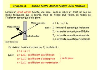 Chapitre 3. ISOLATION ACOUSTIQUE DES PAROIS
Chapitre 3. ISOLATION ACOUSTIQUE DES PAROIS
Lorsqu'un bruit aérien heurte une paroi, celle-ci vibre et émet un son de
même fréquence que la source, mais de niveau plus faible, en raison de
l'isolation acoustique de la paroi.
Onde transmise
Onde réfléchie
Onde incidente
Onde absorbée
Ii = Ir + Ia + It
avec : Ii : intensité acoustique incidente
Ir : intensité acoustique réfléchie
Ia : intensité acoustique absorbée
It : intensité acoustique transmise
En divisant tous les termes par Ii on obtient :
1 = ρ
ρ
ρ
ρ + α
α
α
α + τ
τ
τ
τ
avec : ρ
ρ
ρ
ρ = Ir/Ii : coefficient de réflexion
α
α
α
α = Ia/Ii : coefficient d'absorption
τ
τ
τ
τ = It/Ii : coefficient de transmission
de la paroi
 