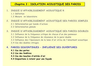 Chapitre 3 : ISOLATION ACOUSTIQUE DES PAROIS
Chapitre 3 : ISOLATION ACOUSTIQUE DES PAROIS
1. INDICE D'AFFAIBLISSEMENT ACOUSTIQUE R
2. INDICE D'AFFAIBLISSEMENT ACOUSTIQUE DES PAROIS SIMPLES
3. INDICE D'AFFAIBLISSEMENT ACOUSTIQUE DES PAROIS DOUBLES
1.1 Définition
1.2 Mesure en laboratoire
2.1 Détermination par bande d'octave
2.2 Détermination globale
3.1 Influence de la fréquence critique de chacun d'un des panneaux
3.2 Influence de la fréquence de résonance de la paroi double
3.3 Influence des l'épaisseurs de la lame d'air et/ou de l'absorbant acoustique
3.4 Cas des doubles vitrages
4. PAROIS DISCONTINUES - INFLUENCE DES OUVERTURES
4.1 Cas des portes
4.2 Cas des fenêtres
4.3 Cas des bouches d'entrée d'air
4.4 Dispositions à retenir pour une façade
 