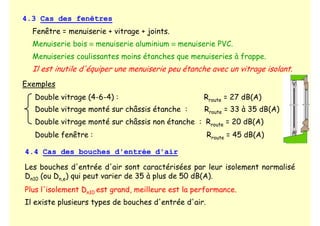 4.3 Cas des fenêtres
Fenêtre = menuiserie + vitrage + joints.
Menuiserie bois ≡ menuiserie aluminium ≡ menuiserie PVC.
Menuiseries coulissantes moins étanches que menuiseries à frappe.
Il est inutile d'équiper une menuiserie peu étanche avec un vitrage isolant.
Exemples
Double vitrage (4-6-4) : Rroute = 27 dB(A)
Double vitrage monté sur châssis étanche : Rroute = 33 à 35 dB(A)
Double vitrage monté sur châssis non étanche : Rroute = 20 dB(A)
4.4 Cas des bouches d'entrée d'air
Les bouches d'entrée d'air sont caractérisées par leur isolement normalisé
Dn10 (ou Dn,e) qui peut varier de 35 à plus de 50 dB(A).
Plus l'isolement Dn10 est grand, meilleure est la performance.
Il existe plusieurs types de bouches d'entrée d'air.
Double fenêtre : Rroute = 45 dB(A)
 