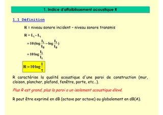 1. Indice d'affaiblissement acoustique R
1. Indice d'affaiblissement acoustique R
1.1 Définition
R = niveau sonore incident – niveau sonore transmis
R = Li - Lt
)
I
I
log
I
I
(log
10
0
t
0
i −
−
−
−
=
=
=
=
t
i
I
I
log
10
=
=
=
=
1
log
10
R
τ
τ
τ
τ
=
=
=
=
R caractérise la qualité acoustique d'une paroi de construction (mur,
cloison, plancher, plafond, fenêtre, porte, etc…).
Plus R est grand, plus la paroi a un isolement acoustique élevé.
R peut être exprimé en dB (octave par octave) ou globalement en dB(A).
 