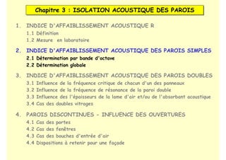 Chapitre 3 : ISOLATION ACOUSTIQUE DES PAROIS
Chapitre 3 : ISOLATION ACOUSTIQUE DES PAROIS
1. INDICE D'AFFAIBLISSEMENT ACOUSTIQUE R
2. INDICE D'AFFAIBLISSEMENT ACOUSTIQUE DES PAROIS SIMPLES
3. INDICE D'AFFAIBLISSEMENT ACOUSTIQUE DES PAROIS DOUBLES
1.1 Définition
1.2 Mesure en laboratoire
2.1 Détermination par bande d'octave
2.2 Détermination globale
3.1 Influence de la fréquence critique de chacun d'un des panneaux
3.2 Influence de la fréquence de résonance de la paroi double
3.3 Influence des l'épaisseurs de la lame d'air et/ou de l'absorbant acoustique
3.4 Cas des doubles vitrages
4. PAROIS DISCONTINUES - INFLUENCE DES OUVERTURES
4.1 Cas des portes
4.2 Cas des fenêtres
4.3 Cas des bouches d'entrée d'air
4.4 Dispositions à retenir pour une façade
 