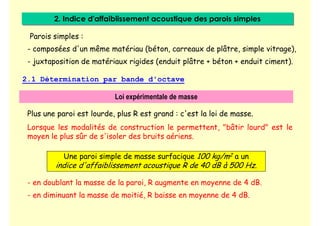 2. Indice d'affaiblissement acoustique des parois simples
2. Indice d'affaiblissement acoustique des parois simples
Parois simples :
- composées d'un même matériau (béton, carreaux de plâtre, simple vitrage),
- juxtaposition de matériaux rigides (enduit plâtre + béton + enduit ciment).
2.1 Détermination par bande d'octave
Loi expérimentale de masse
Plus une paroi est lourde, plus R est grand : c'est la loi de masse.
Lorsque les modalités de construction le permettent, "bâtir lourd" est le
moyen le plus sûr de s'isoler des bruits aériens.
Une paroi simple de masse surfacique 100 kg/m2 a un
indice d'affaiblissement acoustique R de 40 dB à 500 Hz.
- en doublant la masse de la paroi, R augmente en moyenne de 4 dB.
- en diminuant la masse de moitié, R baisse en moyenne de 4 dB.
 