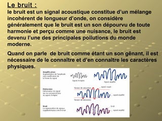 Le bruit :
le bruit est un signal acoustique constitue d’un mélange
incohérent de longueur d’onde, on considère
généralement que le bruit est un son dépourvu de toute
harmonie et perçu comme une nuisance, le bruit est
devenu l’une des principales pollutions du monde
moderne.
Quand on parle de bruit comme étant un son gênant, il est
nécessaire de le connaître et d’en connaître les caractères
physiques.
 