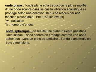 onde plane : l’onde plane et la traduction la plus simplifier
d’une onde sonore dans se cas la vibration acoustique se
propage selon une direction se qui se résous par une
fonction sinusoïdale P(x, t)=A sin (wt-kx)
*w : pulsation
*k : nombre d’ondes
onde sphérique : en réalité une plane n’existe pas dans
l’acoustique, l’onde sonore se propage comme une onde
sphérique ayant un principe similaire a l’onde plane mais on
trois dimensions.
 