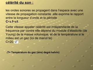 célérité du son :
les ondes sonores se propagent dans l’espace avec une
vitesse de propagation constante .elle exprime le rapport
entre la longueur d’onde et la période
C=‫.ג‬f=‫/ג‬t
Cette vitesse appeler célérité est indépendante de la
fréquence par contre elle dépend du module d’élasticité (de
Young) de la masse volumique, et de la température si le
milieu est un gaz (loi de mariol te)
C=20
(T= Température du gaz (aire) degré kelvin)
 