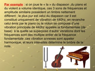Par exemple : si on joue le « la » du diapason ,du piano et
du violent a volume identique, ces 3 sons de fréquences et
amplitude similaire possèdent un timbre nettement
différent ; le plus pur est celui du diapason car il est
constitué uniquement de vibration de 440hz, en revanche
celui émis par le piano ou le violon se compose d’une
vibration principale de 440hz appelée la fondamentale (de
base) à la quelle se superpose d’autre vibrations dont les
fréquences sont des multiple entier de la fréquence
fondamentale .ces vibration annexes sont appeler
harmonique, et leurs intensités détermine le timbre de la
note.
 