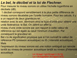 Le bel, le décibel et la loi de Flechner.
Pour mesurer le niveau sonore on utilise l'échelle logarithme en
décibels (dB).
1 décibel correspond sensiblement à la plus petite différence de
niveau sonore décelable par l'oreille humaine. Pour les calculs, il y
a un rapport de deux grandeurs en
relation avec le son, éliminant ainsi le type d’unité pour obtenir une
unité fédératrice: le Bel. On définit en effet le
niveau d’une onde sonore par son rapport à cette valeur de
référence qui est égale au seuil minimum d’audition. Par
conséquent la grandeur en
Bel n’a de signification physique que si l’on connaît la valeur de
référence P0 (pression acoustique) ou I0 ( intensité acoustique).
Mais
l’expression du niveau sonore est une notion ambiguë qui renvoie
tantôt au niveau de pression acoustique tantôt au niveau d'intensité
acoustique.
Li= 10.log(I / Io)=10.log(I /1.10-12)
Lp = 20.log(p/p0)= 20.log(p/2.10-5)
 