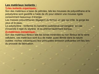 Les matériaux isolants :
1)-les isolants organiques :
Son des matériaux a base de pétroles, tels les mousses de polyuréthane et le
polystyrène sont gazéifié a l’aide de cfc pour obtenir une mousse rigide
consomment beaucoup d’énergie.
Les masses polyuréthanes dégagent du formol, un gaz qui irrite la gorge les
yeux et la peau.
Le polystyrène : renferme du benzène (substance cancérigène, en cas
d’incendie il rejet du styrène, et du phénol hautement toxique.
2)-matériaux inorganique :
Son des matériaux fibreux tels les laines minérales ou non fibreux tel le verre
cellulaire, ces matériaux sont écu de mater quasi illimité dans la nature
(sables -roches volcaniques) leur principales émission polluantes ont lieu lors
du procédé de fabrication.
 