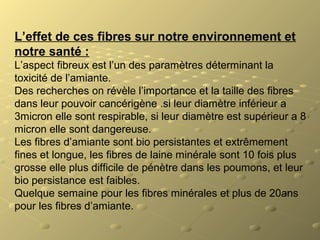 L’effet de ces fibres sur notre environnement et
notre santé :
L’aspect fibreux est l’un des paramètres déterminant la
toxicité de l’amiante.
Des recherches on révèle l’importance et la taille des fibres
dans leur pouvoir cancérigène .si leur diamètre inférieur a
3micron elle sont respirable, si leur diamètre est supérieur a 8
micron elle sont dangereuse.
Les fibres d’amiante sont bio persistantes et extrêmement
fines et longue, les fibres de laine minérale sont 10 fois plus
grosse elle plus difficile de pénètre dans les poumons, et leur
bio persistance est faibles.
Quelque semaine pour les fibres minérales et plus de 20ans
pour les fibres d’amiante.
 