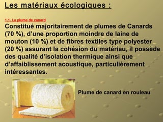 Les matériaux écologiques :
1.1. La plume de canard
Constitué majoritairement de plumes de Canards
(70 %), d’une proportion moindre de laine de
mouton (10 %) et de fibres textiles type polyester
(20 %) assurant la cohésion du matériau, il possède
des qualité d’isolation thermique ainsi que
d’affaiblissement acoustique, particulièrement
intéressantes.
Plume de canard en rouleau
 