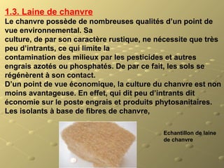 Echantillon de laine
de chanvre
1.3. Laine de chanvre
Le chanvre possède de nombreuses qualités d’un point de
vue environnemental. Sa
culture, de par son caractère rustique, ne nécessite que très
peu d’intrants, ce qui limite la
contamination des milieux par les pesticides et autres
engrais azotés ou phosphatés. De par ce fait, les sols se
régénèrent à son contact.
D’un point de vue économique, la culture du chanvre est non
moins avantageuse. En effet, qui dit peu d’intrants dit
économie sur le poste engrais et produits phytosanitaires.
Les isolants à base de fibres de chanvre,
 
