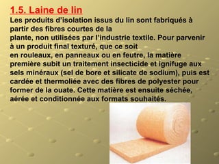 1.5. Laine de lin
Les produits d’isolation issus du lin sont fabriqués à
partir des fibres courtes de la
plante, non utilisées par l’industrie textile. Pour parvenir
à un produit final texturé, que ce soit
en rouleaux, en panneaux ou en feutre, la matière
première subit un traitement insecticide et ignifuge aux
sels minéraux (sel de bore et silicate de sodium), puis est
cardée et thermoliée avec des fibres de polyester pour
former de la ouate. Cette matière est ensuite séchée,
aérée et conditionnée aux formats souhaités.
 