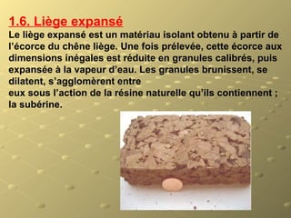 1.6. Liège expansé
Le liège expansé est un matériau isolant obtenu à partir de
l’écorce du chêne liège. Une fois prélevée, cette écorce aux
dimensions inégales est réduite en granules calibrés, puis
expansée à la vapeur d’eau. Les granules brunissent, se
dilatent, s’agglomèrent entre
eux sous l’action de la résine naturelle qu’ils contiennent ;
la subérine.
 