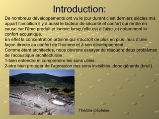 Introduction:Introduction:
De nombreux développements ont vu le jour durant c’est derniers siècles mis
appart l’ambition il y a aussi le facteur de sécurité et confort qui rentre en
cause car l’âme produit et innove lorsqu’elle est à l’aise ,et notamment le
confort acoustique.
En effet la concentration urbaine qui s’accroît de plus en plus ,nuis d’une
façon directe au confort de l’homme et à son développement.
Comme étant architectes, nous devrons essayer de résoudre deux problèmes
de l’acoustique architecturale :
1-bien entendre et comprendre les sons utiles.
2-etre bien protéger de l’agression des sons invisibles ,donc gênants (bruit).
Théâtre d’éphése.
 