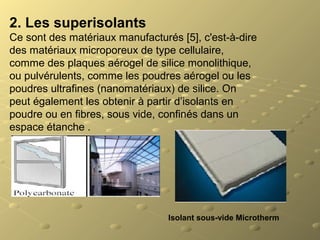 2. Les superisolants
Ce sont des matériaux manufacturés [5], c'est-à-dire
des matériaux microporeux de type cellulaire,
comme des plaques aérogel de silice monolithique,
ou pulvérulents, comme les poudres aérogel ou les
poudres ultrafines (nanomatériaux) de silice. On
peut également les obtenir à partir d’isolants en
poudre ou en fibres, sous vide, confinés dans un
espace étanche .
Isolant sous-vide Microtherm
 