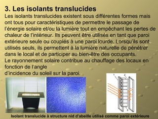 3. Les isolants translucides
Les isolants translucides existent sous différentes formes mais
ont tous pour caractéristiques de permettre le passage de
l’énergie solaire et/ou la lumière tout en empêchant les pertes de
chaleur de l’intérieur. Ils peuvent être utilisés en tant que paroi
extérieure seule ou couplés à une paroi lourde. Lorsqu’ils sont
utilisés seuls, ils permettent à la lumière naturelle de pénétrer
dans le local et de participer au bien-être des occupants.
Le rayonnement solaire contribue au chauffage des locaux en
fonction de l’angle
d’incidence du soleil sur la paroi.
Isolant translucide à structure nid d’abeille utilisé comme paroi extérieure
 