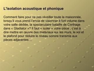 L'isolation acoustique et phonique
Comment faire pour ne pas réveiller toute la maisonnée,
lorsqu’il vous prend l’envie de visionner à fort volume dans
votre salle dédiée, la spectaculaire bataille de Carthage
dans « Gladiator »? Il faut « isoler » votre pièce , c’est à
dire mettre en œuvre des matériaux sur les murs, le sol et
le plafond pour réduire le niveau sonore transmis aux
pièces adjacentes ...
 