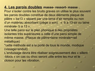 4. Les parois doubles :masse- ressort- masse :
Pour s’isoler contre les bruits graves on utilise le plus souvent
les parois doubles constitue de deux éléments plaque de
plâtre « ba13 » séparé par une lame d’air remplis ou non
d’un matériau absorbant (piège a son) « b a 13-air ou laine
minérale- b a 13 ».
Une telle paroi sur le plan phonique à des propriétés
isolantes très supérieures a celle d’une paroi simple de
même masse. (Plaque de plâtre+laine minérale+rail
métallique)
*cette méthode est a la porté de tous le monde, modique
(vissage+enduit)
L’enduisage devra être réaliser soigneusement des « sillent
-blocs » on cas ou choc seront utile entre les mur et le
cloison pour les vibration.
 