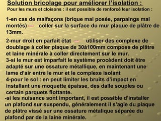 Solution bricolage pour améliorer l’isolation :
Pour les murs et cloisons : il est possible de renforcé leur isolation :
1-en cas de malfaçons (brique mal posée, parpaings mal
montés) coller sur la surface du mur plaque de plâtre de
13mm.
2-mur droit en parfait état utiliser des complexe de
doublage à coller plaque de 30à100mm compose de plâtre
et laine minérale à coller directement sur le mur.
3-si le mur est imparfait le système procèdent doit être
adapté sur une ossature métallique, en maintenant une
lame d’air entre le mur et le complexe isolant
4-pour le sol : en peut limiter les bruits d’impact en
installant une moquette épaisse, des dalle souples ou
certain parquets flottante.
-si les nuisance sont important, il est possible d’installer
un plafond sur suspendu, généralement il s’agie du plaque
de plâtre vissé sur une ossature métalique séparée du
plafond par de la laine minérale.
 