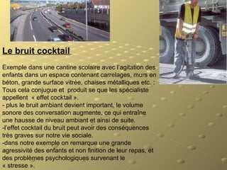 Le bruit cocktail
Exemple dans une cantine scolaire avec l’agitation des
enfants dans un espace contenant carrelages, murs en
béton, grande surface vitrée, chaises métalliques etc. :
Tous cela conjugue et produit se que les spécialiste
appellent « effet cocktail ».
- plus le bruit ambiant devient important, le volume
sonore des conversation augmente, ce qui entraîne
une hausse de niveau ambiant et ainsi de suite.
-l’effet cocktail du bruit peut avoir des conséquences
très graves sur notre vie sociale.
-dans notre exemple on remarque une grande
agressivité des enfants et non finition de leur repas, et
des problèmes psychologiques survenant le
« stresse ».
 